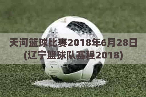 天河篮球比赛2018年6月28日(辽宁篮球队赛程2018)