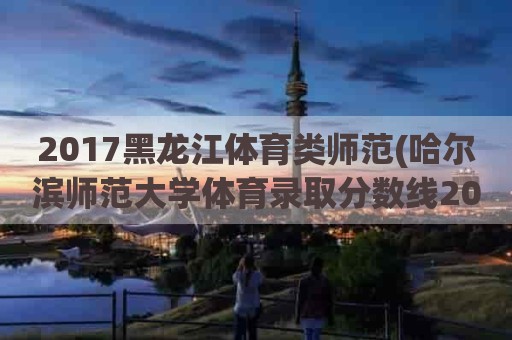 2017黑龙江体育类师范(哈尔滨师范大学体育录取分数线2021)