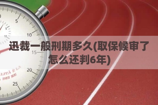 迅裁一般刑期多久(取保候审了怎么还判6年)