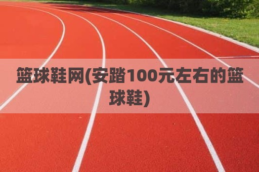 篮球鞋网(安踏100元左右的篮球鞋)