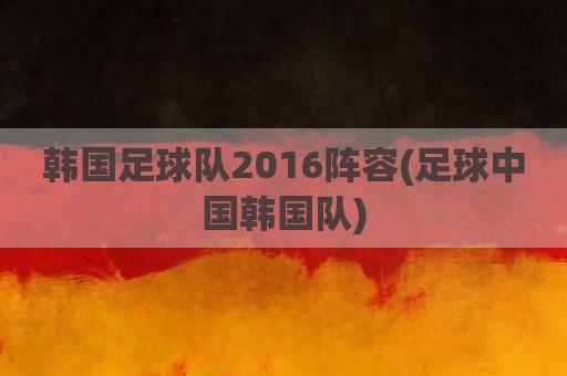 韩国足球队2016阵容(足球中国韩国队)