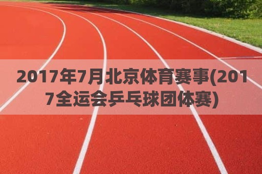 2017年7月北京体育赛事(2017全运会乒乓球团体赛)