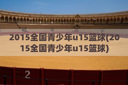 2015全国青少年u15篮球(2015全国青少年u15篮球)