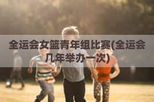 全运会女篮青年组比赛(全运会几年举办一次)