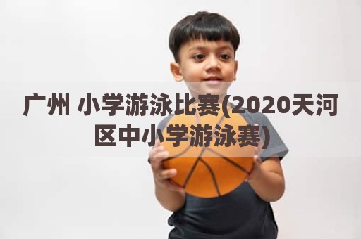 广州 小学游泳比赛(2020天河区中小学游泳赛)