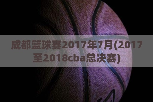 成都篮球赛2017年7月(2017至2018cba总决赛)