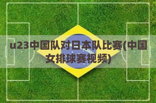 u23中国队对日本队比赛(中国女排球赛视频)