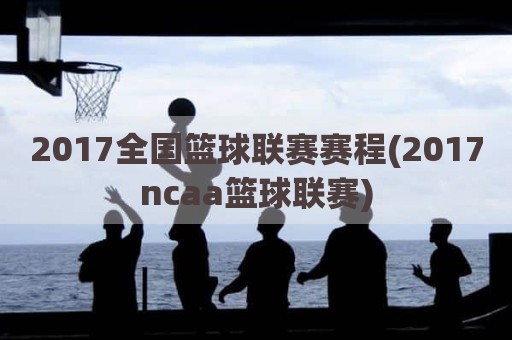 2017全国篮球联赛赛程(2017ncaa篮球联赛)