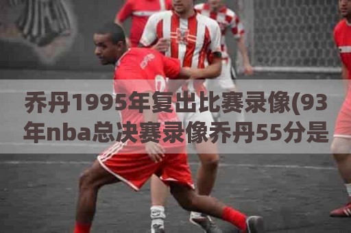 乔丹1995年复出比赛录像(93年nba总决赛录像乔丹55分是哪一场)