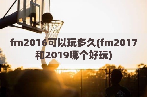 fm2016可以玩多久(fm2017和2019哪个好玩)