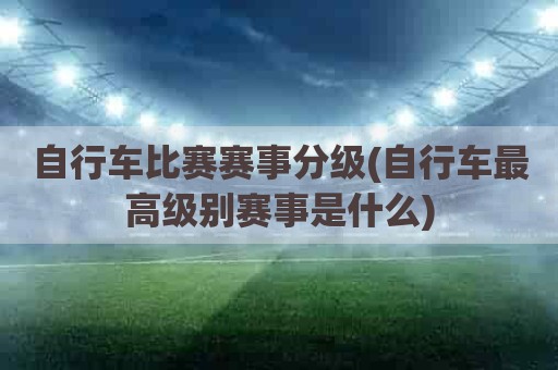 自行车比赛赛事分级(自行车最高级别赛事是什么)