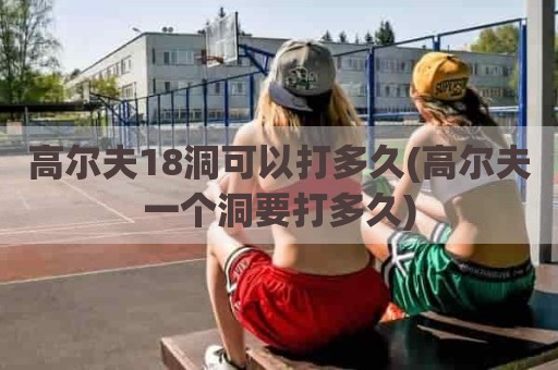 高尔夫18洞可以打多久(高尔夫一个洞要打多久)