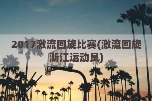 2017激流回旋比赛(激流回旋浙江运动员)