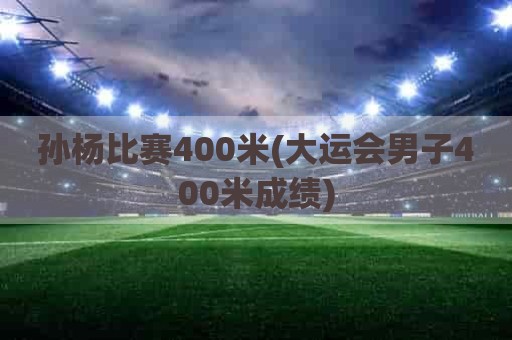 孙杨比赛400米(大运会男子400米成绩)