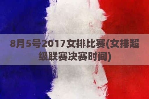 8月5号2017女排比赛(女排超级联赛决赛时间)