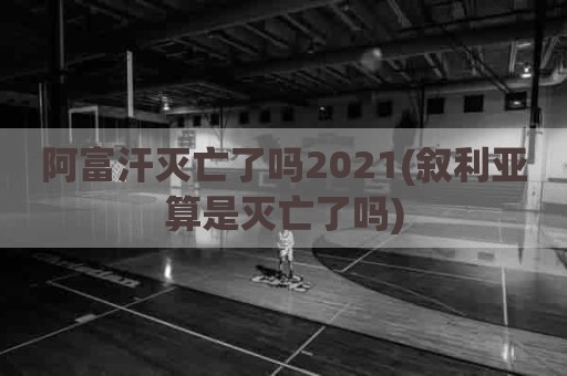 阿富汗灭亡了吗2021(叙利亚算是灭亡了吗)