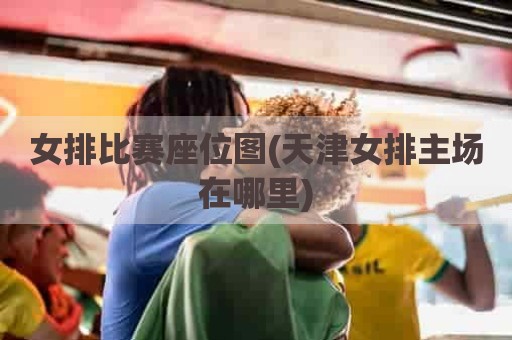 女排比赛座位图(天津女排主场在哪里)