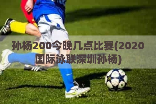 孙杨200今晚几点比赛(2020国际泳联深圳孙杨)