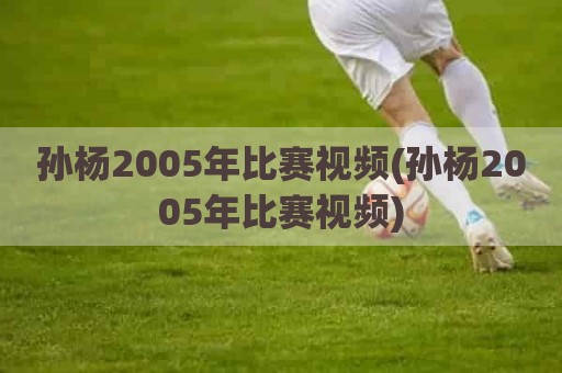 孙杨2005年比赛视频(孙杨2005年比赛视频)