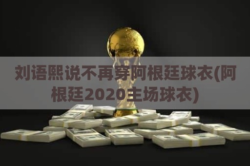 刘语熙说不再穿阿根廷球衣(阿根廷2020主场球衣)