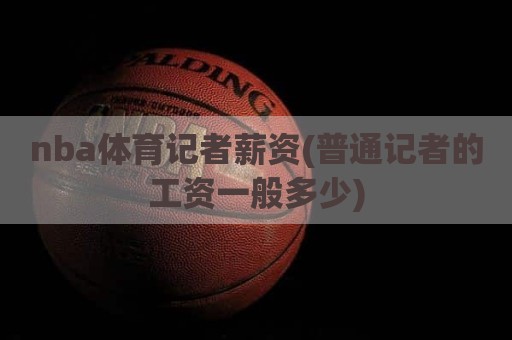 nba体育记者薪资(普通记者的工资一般多少)