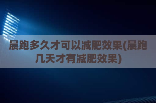 晨跑多久才可以减肥效果(晨跑几天才有减肥效果)