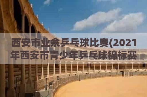 西安市业余乒乓球比赛(2021年西安市青少年乒乓球锦标赛)