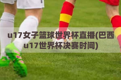 u17女子篮球世界杯直播(巴西u17世界杯决赛时间)