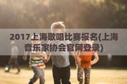 2017上海歌唱比赛报名(上海音乐家协会官网登录)