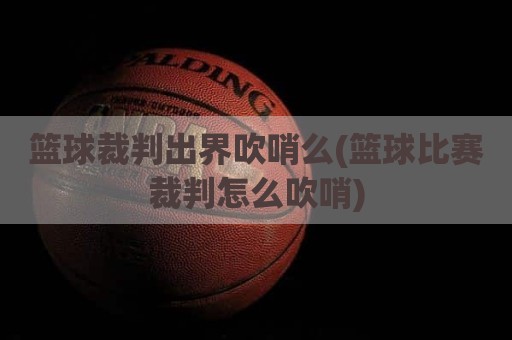 篮球裁判出界吹哨么(篮球比赛裁判怎么吹哨)