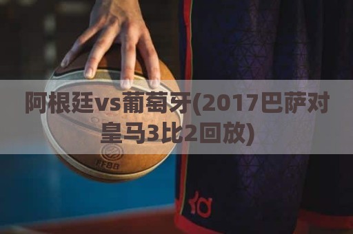 阿根廷vs葡萄牙(2017巴萨对皇马3比2回放)