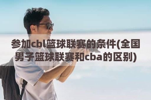 参加cbl篮球联赛的条件(全国男子篮球联赛和cba的区别)