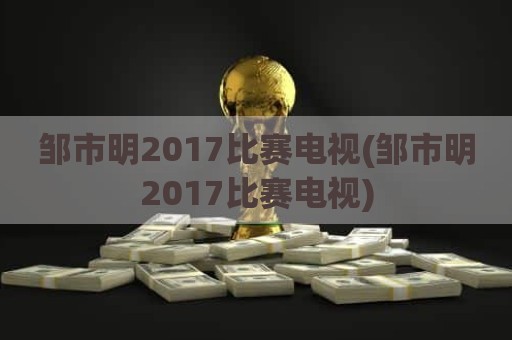 邹市明2017比赛电视(邹市明2017比赛电视)