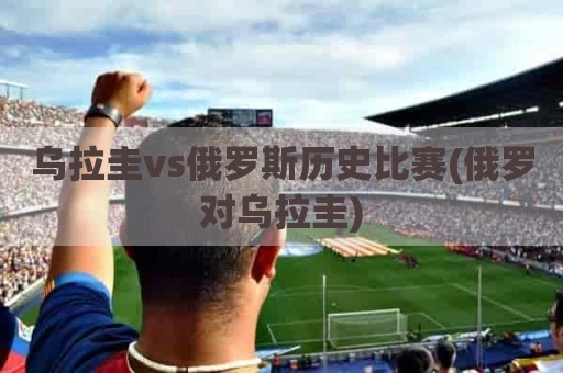 乌拉圭vs俄罗斯历史比赛(俄罗对乌拉圭)