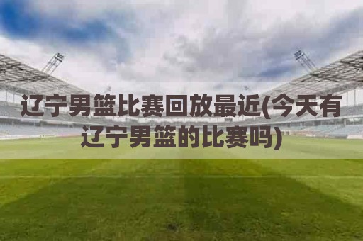 辽宁男篮比赛回放最近(今天有辽宁男篮的比赛吗)