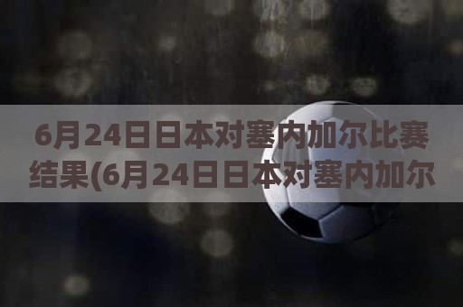 6月24日日本对塞内加尔比赛结果(6月24日日本对塞内加尔比赛结果)