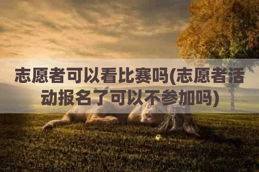 志愿者可以看比赛吗(志愿者活动报名了可以不参加吗)