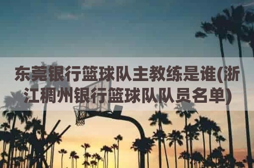 东莞银行篮球队主教练是谁(浙江稠州银行篮球队队员名单)