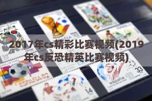 2017年cs精彩比赛视频(2019年cs反恐精英比赛视频)