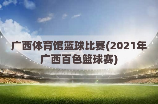 广西体育馆篮球比赛(2021年广西百色篮球赛)