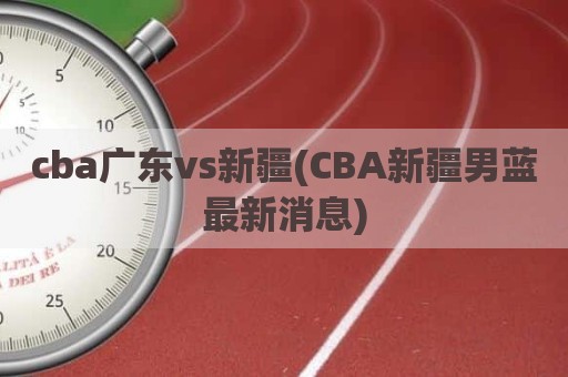 cba广东vs新疆(CBA新疆男蓝最新消息)