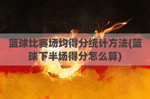 篮球比赛场均得分统计方法(篮球下半场得分怎么算)