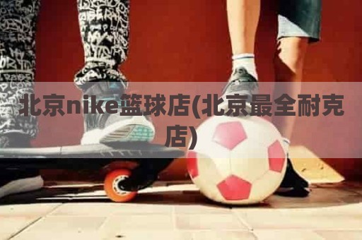 北京nike篮球店(北京最全耐克店)