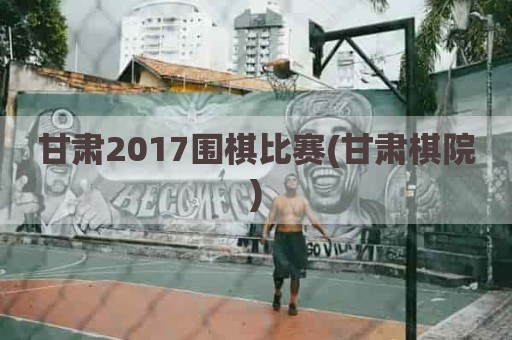 甘肃2017围棋比赛(甘肃棋院)