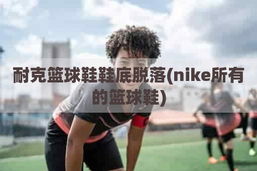 耐克篮球鞋鞋底脱落(nike所有的篮球鞋)