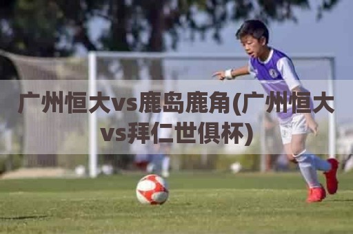 广州恒大vs鹿岛鹿角(广州恒大vs拜仁世俱杯)