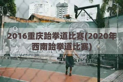 2016重庆跆拳道比赛(2020年西南跆拳道比赛)