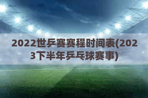 2022世乒赛赛程时间表(2023下半年乒乓球赛事)