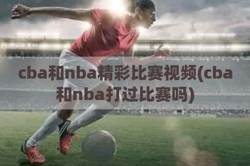 cba和nba精彩比赛视频(cba和nba打过比赛吗)