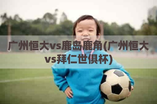 广州恒大vs鹿岛鹿角(广州恒大vs拜仁世俱杯)